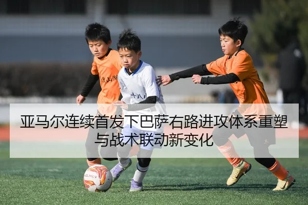 亚马尔连续首发下巴萨右路进攻体系重塑与战术联动新变化