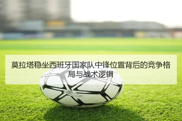 莫拉塔稳坐西班牙国家队中锋位置背后的竞争格局与战术逻辑